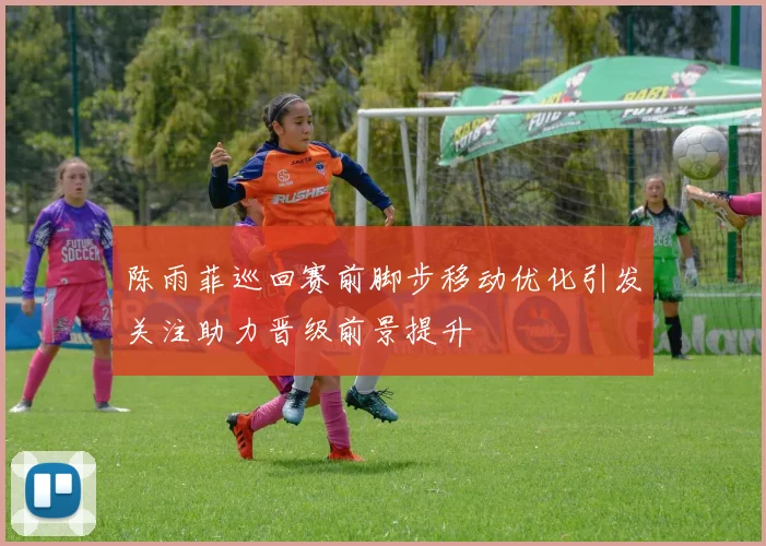 陈雨菲巡回赛前脚步移动优化引发关注助力晋级前景提升